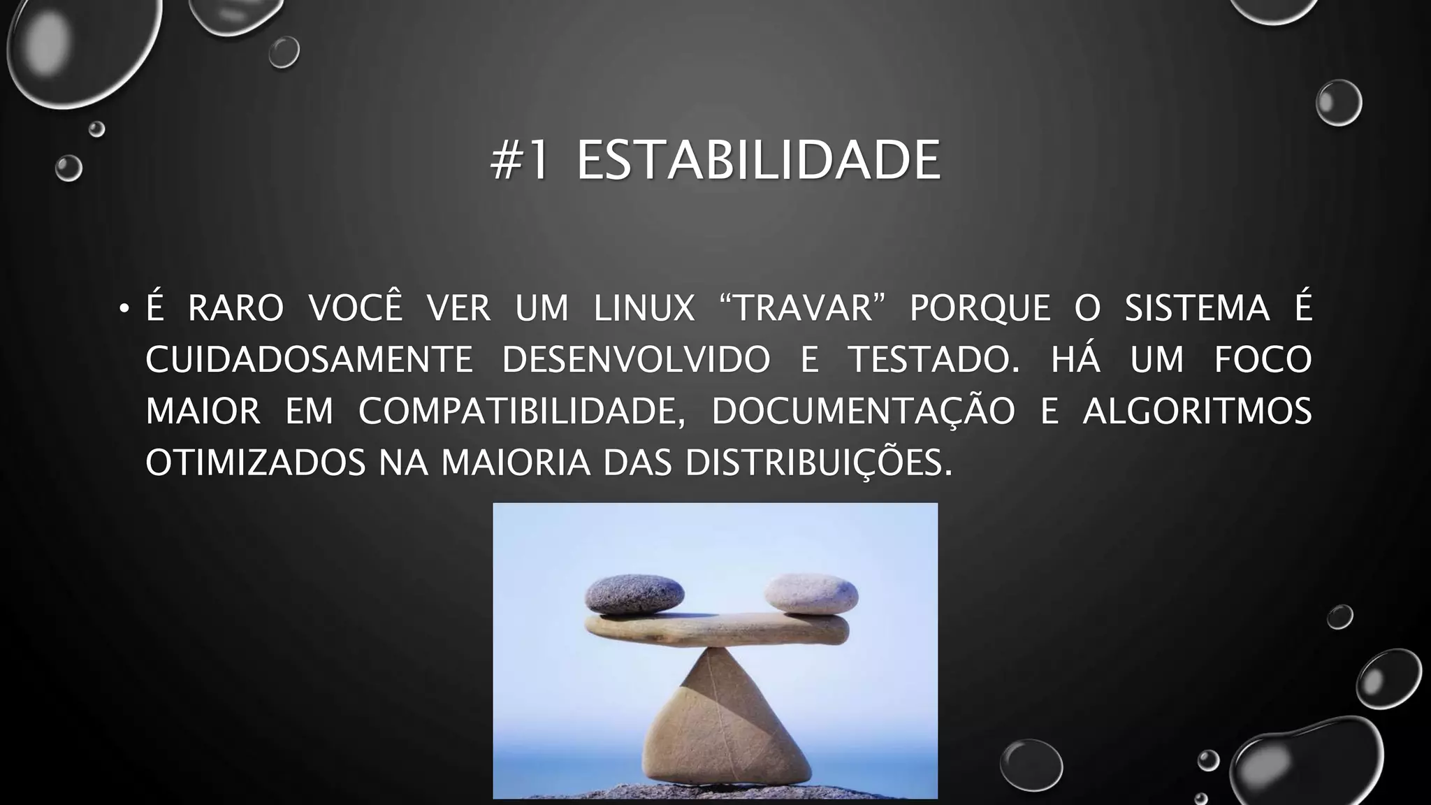 #1 ESTABILIDADE
• É RARO VOCÊ VER UM LINUX “TRAVAR” PORQUE O SISTEMA É
CUIDADOSAMENTE DESENVOLVIDO E TESTADO. HÁ UM FOCO
MAIOR EM COMPATIBILIDADE, DOCUMENTAÇÃO E ALGORITMOS
OTIMIZADOS NA MAIORIA DAS DISTRIBUIÇÕES.
 