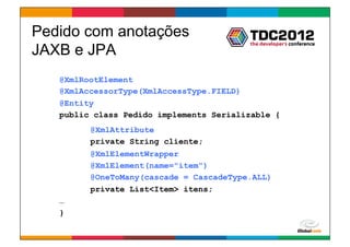 Pedido com anotações
JAXB e JPA
   @XmlRootElement
   @XmlAccessorType(XmlAccessType.FIELD)
   @Entity
   public class Pedido implements Serializable {
         @XmlAttribute
         private String cliente;
         @XmlElementWrapper
         @XmlElement(name="item")
         @OneToMany(cascade = CascadeType.ALL)
         private List<Item> itens;
   …
   }

                                         Globalcode	
  –	
  Open4education
 