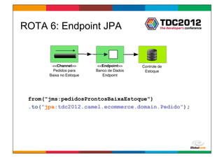 ROTA 6: Endpoint JPA


        <<Channel>>        <<Endpoint>>    Controle de
         Pedidos para     Banco de Dados    Estoque
       Baixa no Estoque      Endpoint




 from("jms:pedidosProntosBaixaEstoque")
 .to("jpa:tdc2012.camel.ecommerce.domain.Pedido");




                                                     Globalcode	
  –	
  Open4education
 