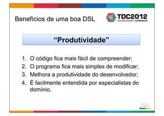 Benefícios de uma boa DSL


                 “Produtividade”

  1.    O código fica mais fácil de compreender;
  2.    O programa fica mais simples de modificar;
  3.    Melhora a produtividade do desenvolvedor;
  4.    É facilmente entendida por especialistas do
        domínio.


                                          Globalcode	
  –	
  Open4education
 