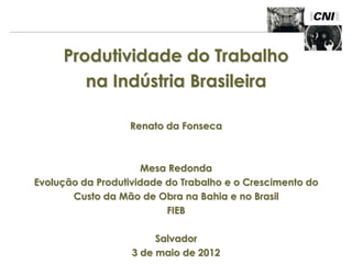 Produtividade do Trabalho
        na Indústria Brasileira

                  Renato da Fonseca



                     Mesa Redonda
Evolução da Produtividade do Trabalho e o Crescimento do
       Custo da Mão de Obra na Bahia e no Brasil
                          FIEB

                        Salvador
                   3 de maio de 2012
 