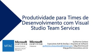 Produtividade para Times de
Desenvolvimento com Visual
Studio Team Services
Guilherme Cardoso
Especialista ALM & DevOps | Arquiteto de Software
guilherme.silvacardoso@hotmail.com / @guilhermescard
blog.guilhermescardoso.com.br
 