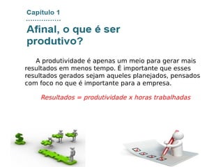 A produtividade é apenas um meio para gerar mais
resultados em menos tempo. É importante que esses
resultados gerados sejam aqueles planejados, pensados
com foco no que é importante para a empresa.
Resultados = produtividade x horas trabalhadas