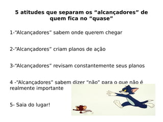 5 atitudes que separam os “alcançadores” de
quem fica no “quase”
1-“Alcançadores” sabem onde querem chegar
2-“Alcançadores” criam planos de ação
3-“Alcançadores” revisam constantemente seus planos
4 -“Alcançadores” sabem dizer “não” para o que não é
realmente importante
5- Saia do lugar!