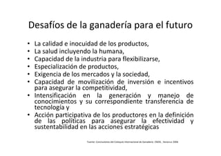 Desafíos de la ganadería para el futuro
• La calidad e inocuidad de los productos,
• La salud incluyendo la humana,
• Capacidad de la industria para flexibilizarse,
• Especialización de productos,
• Exigencia de los mercados y la sociedad,
• Capacidad de movilización de inversión e incentivos
  para asegurar la competitividad,
• Intensificación en la generación y manejo de
  conocimientos y su correspondiente transferencia de
  tecnología y
• Acción participativa de los productores en la definición
  de las políticas para asegurar la efectividad y
  sustentabilidad en las acciones estratégicas
                    Fuente: Conclusiones del Coloquio Internacional de Ganadería CNOG , Veracruz 2006
 