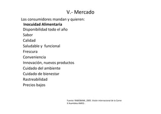 V.- Mercado
Los consumidores mandan y quieren:
 Inocuidad Alimentaria
 Disponibilidad todo el año
 Sabor
 Calidad
 Saludable y funcional
 Frescura
 Conveniencia
 Innovación, nuevos productos
 Cuidado del ambiente
 Cuidado de bienestar
 Rastreabilidad
 Precios bajos


                        Fuente: RABOBANK, 2005. Visión internacional de la Carne
                        X Asamblea AMEG .
 