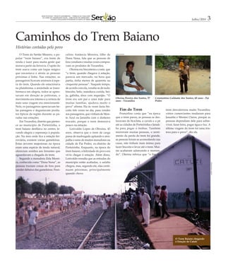 GRANDE REPORTAGEM - PROJETO EXPERIMENTAL – TRABALHO DE CONCLUSÃO
                       DO CURSO DE COMUNICAÇÃO SOCIAL – HABILITAÇÃO EM JORNALISMO –
                                    FUNORTE (FACULDADES INTEGRADAS DO NORTE DE MINAS)                                                                                 Julho/2010    3


Caminhos do Trem Baiano
Histórias contadas pelo povo
    O Trem do Sertão Mineiro, o po-                  celino Amâncio Moreira, filho de          JOSÉ EDUARDO                      JOSÉ EDUARDO


pular “trem baiano”, era fonte de                    Dona Nena, fala que as pessoas de
renda e lazer para muita gente que                   fora vendiam e muitas vezes compra-
morava perto da ferrovia. O apito do                 vam os produtos de Tocandira.
trem soava como um toque mágico                          Olerina era biscoiteira e conta que
que encantava e atraía as pessoas                    “o trem, quando chegava à estação,
próximas à linha. Nas estações, os                   parecia um mercado, na hora que
passageiros ficavam ansiosos à espe-                 partia, tinha menos de quarenta ou
ra do trem. Quando ele estacionava                   cinquenta pessoas”. Naquele tempo,
na plataforma, a ansiedade se trans-                 de acordo com ela, vendia-se de tudo:
formava em alegria, todos se apres-                  biscoito, bolo, mandioca cozida, bei-
savam em direção às poltronas, o                     ju, galinha, doce com requeijão. “O
movimento era intenso e a certeza de                 trem era um pai e uma mãe para            Olerina Pereira dos Santos, 57    Constantino Galdante dos Santos, 60 anos - Pai
                                                                                               anos - Tocandira                  Pedro
mais uma viagem era emocionante.                     muitas famílias, ajudava muito o
Nela, os passageiros apreciavam be-                  povo” afirma. Ela às vezes fazia bis-
las paisagens e degustavam produ-                    coito três vezes no dia, para vender           Fim do Trem                                 trem desvalorizou muito Tocandira,
tos típicos da região durante as pa-                 aos passageiros, que vinham de Mon-           Francelino conta que “na época               vários comerciantes mudaram para
radas nas estações.                                  te Azul ou Janaúba com o dinheiro         que o trem parou, as pessoas se des-             Janaúba e Montes Claros, porque as
    Em Tocandira, distrito que perten-               trocado, porque o trem demorava           locavam de bicicleta, a cavalo e a pé            pessoas dependiam dele para sobre-
ce ao município de Porteirinha, o                    pouco na estação.                         até as cidades de Porteirinha e Janaú-           viver, fazer feira, pagar água e luz. A
trem baiano desfilava no centro, le-                     Lorivaldo Lopes de Oliveira, 43       ba para pegar o ônibus. Também                   última viagem do trem foi uma tris-
vando alegria e esperança à popula-                  anos, observa que o trem de carga         morreram muitas pessoas, o senti-                teza para o povo”, diz ela.
ção. Na área onde fica a estação fer-                passa de madrugada apitando e atra-       mento da perda do trem foi grande,
roviária, existem várias gameleiras.                 palha o sono de muitos moradores na       as pessoas foram se acomodando nas
Estas árvores majestosas na época                    cidade de Pai Pedro, ex-distrito de       casas, não tinham mais ânimo para
eram uma espécie de tenda natural,                   Porteirinha. Enquanto, na época do        fazer biscoito e levar até o trem. Mui-
ofereciam sombra aos feirantes que                   trem baiano, a felicidade do povo era     tas acabaram adoecendo e morren-
aguardavam a chegada do trem.                        vê-lo chegar à estação. Além disso,       do”. Olerina reforça que “o fim do
    Segundo a moradora Zela Morei-                   Lorivaldo ressalta que as estradas do
ra, conhecida como “Dona Nena”, as                   município estão acabadas, o asfalto




                                                                                                                                                                                          ALBERTO BOUCHARDET
pessoas traziam coisas de fora para                  chegou, mas, segundo ele, elas conti-
vender debaixo das gameleiras. Fran-                 nuam péssimas, principalmente
                                                     quando chove.




                                                                                                                                                        O Trem Baiano chegando
                                                                                                                                                        à Estação de Catuti
 