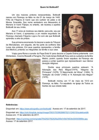 Quem foi Botticelli?
Um dos maiores pintores renascentistas, Botticelli
nasceu em Florença na Itália no dia 01 de março de 1445.
Filho de Filippino di Vanni que era curtidor de peles e de
Monna Smeralda. Seu nome verdadeiro era Alessandro di
Mariano di Vanni Filpepe, no entanto, ele recebeu o apelido
Botticelli de seu irmão.
Aos 17 anos já mostrava seu talento para arte, seu pai
Mariano di Vanni, o apresentou a um mestre requintado de
Florença chamado Filippino Lippi e foi com ele que Botticelli
aprendeu a arte da pintura.
Sua primeira encomenda foi decorar a sede do Tribunal
da Mercatanzia, em seguida, ele fez parte da confraria São
Lucas dos pintores. Em seus quadros representou a família
dos Medicis, pintando os integrantes da família e sua casa.
Viajou para Roma a convite do Papa Sisto IV para decorar a Capela Sistina juntamente com
Ghirlandaio, Cosimo Rosselli e Perugino. Por muito tempo Botticelli ficou sob os cuidados da família
Medici, porém, quando foram expulsos de Florença ele
passou a pintar quadros que representavam sua intensa
devoção religiosa.
Dentre seus principais quadros estavam: “A
Adoração dos Reis Magos”(1474), “Alegoria da
Primavera” (1478), “O Nascimento de Vênus” (1484), "A
Tentação de Cristo" (1482) e “A Adoração dos Magos"
(1476).
Botticelli morreu em 17 de maio de 1510 em
Florença, na Itália. Foi sepultado na Igreja de Todos os
Santos da sua cidade natal.
Referências:
Disponível em: https://www.ebiografia.com/botticelli/ Acesso em: 17 de setembro de 2017.
Disponível em: https://cdn.thinglink.me/api/image/795317039026667521/1240/10/scaletowidth
Acesso em: 17 de setembro de 2017.
Disponível: https://i.pinimg.com/originals/7f/b2/62/7fb2628a269d149d74634c04093988bc.jpg
Acesso: 17 de setembro 2017.
 