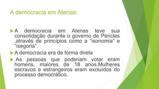 A democracia em Atenas:
A democracia em Atenas teve sua
consolidação durante o governo de Péricles
,através de princípios como a “isonomia” e
“isegoria”.
A democracia era de forma direta
As pessoas que poderiam votar eram
homens, maiores de 18 anos.Mulheres
escravos e estrangeiros eram excluídos do
processo democrático.