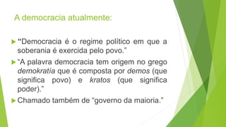 A democracia atualmente:
“Democracia é o regime político em que a
soberania é exercida pelo povo.”
“A palavra democracia tem origem no grego
demokratía que é composta por demos (que
significa povo) e kratos (que significa
poder).”
Chamado também de “governo da maioria.”