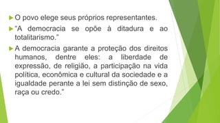  O povo elege seus próprios representantes.
“A democracia se opõe à ditadura e ao
totalitarismo.”
A democracia garante a proteção dos direitos
humanos, dentre eles: a liberdade de
expressão, de religião, a participação na vida
política, econômica e cultural da sociedade e a
igualdade perante a lei sem distinção de sexo,
raça ou credo.”