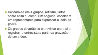  Dividam-se em 4 grupos, reflitam juntos
sobre essa questão. Em seguida, escolham
um representante para expressar a ideia do
grupo.
Os grupos deverão se entrevistar entre si e
registrar a entrevista a partir da gravação
de um vídeo.