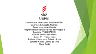 Universidade Estadual da Paraíba (UEPB)
Centro de Educação (CEDUC)
Departamento de História
Programa Institucional de Bolsa de Iniciação à
Docência (PIBID/CAPES)
EEEMP Elpídio de Almeida
Série: 1º Turno: Tarde
Professor Supervisor: Eriberto Souto
Bolsista: Natália Correia de Melo
Thaís Costa
