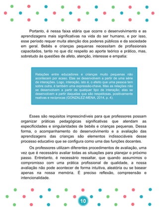 Portanto, é nessa faixa etária que ocorre o desenvolvimento e as
aprendizagens mais significativas na vida do ser humano, e por isso,
esse período requer muita atenção dos poderes públicos e da sociedade
em geral. Bebês e crianças pequenas necessitam de profissionais
capacitados, tanto no que diz respeito ao aporte teórico e prático, mas,
sobretudo às questões de afeto, atenção, interesse e empatia:
Esses são requisitos imprescindíveis para que professores possam
organizar práticas pedagógicas significativas que atendam as
especificidades e singularidades de bebês e crianças pequenas. Dessa
forma, o acompanhamento do desenvolvimento e a avaliação das
aprendizagens das crianças são elementos indissociáveis desse
processo educativo que se configura como uma das funções docentes.
Os professores utilizam diferentes procedimentos de avaliação, uma
vez que é necessário avaliar todas as situações para planejar o próximo
passo. Entretanto, é necessário ressaltar, que quando assumimos o
compromisso com uma prática profissional de qualidade, a nossa
avaliação não pode acontecer de forma intuitiva, aleatória ou se basear
apenas na nossa memória. É preciso reflexão, compreensão e
intencionalidade.
Relações entre educadores e crianças muito pequenas não
acontecem por acaso. Elas se desenvolvem a partir de uma série
de interações. Logo, interação, isto é, o efeito que uma pessoa tem
sobre outra, é também uma expressão-chave. Mas as relações não
se desenvolvem a partir de qualquer tipo de interação; elas se
desenvolvem a partir daquelas que são respeitosas, positivamente
reativas e recíprocas (GONZALEZ-MENA, 2014, p. 4).
10
 