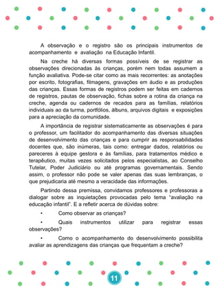 A observação e o registro são os principais instrumentos de
acompanhamento e avaliação na Educação Infantil.
Na creche há diversas formas possíveis de se registrar as
observações direcionadas às crianças, porém nem todas assumem a
função avaliativa. Pode-se citar como as mais recorrentes: as anotações
por escrito, fotografias, filmagens, gravações em áudio e as produções
das crianças. Essas formas de registros podem ser feitas em cadernos
de registros, pautas de observação, fichas sobre a rotina da criança na
creche, agenda ou cadernos de recados para as famílias, relatórios
individuais ao da turma, portfólios, álbuns, arquivos digitais e exposições
para a apreciação da comunidade.
A importância de registrar sistematicamente as observações é para
o professor, um facilitador do acompanhamento das diversas situações
de desenvolvimento das crianças e para cumprir as responsabilidades
docentes que, são inúmeras, tais como: entregar dados, relatórios ou
pareceres à equipe gestora e às famílias, para tratamentos médico e
terapêutico, muitas vezes solicitados pelos especialistas, ao Conselho
Tutelar, Poder Judiciário ou até programas governamentais. Sendo
assim, o professor não pode se valer apenas das suas lembranças, o
que prejudicaria até mesmo a veracidade das informações.
Partindo dessa premissa, convidamos professores e professoras a
dialogar sobre as inquietações provocadas pelo tema “avaliação na
educação infantil”. E a refletir acerca de dúvidas sobre:
• Como observar as crianças?
• Quais instrumentos utilizar para registrar essas
observações?
• Como o acompanhamento do desenvolvimento possibilita
avaliar as aprendizagens das crianças que frequentam a creche?
11
 