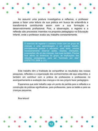 Este trabalho têm a finalidade de compartilhar os resultados das nossas
pesquisas, reflexões e a organização dos conhecimentos até aqui adquiridos, e
também em contribuir com a prática de professores e professoras no
acompanhamento e avaliação das crianças e do seu próprio fazer pedagógico.
Esperamos que este trabalho seja um ponto de partida para a reflexão e a
construção de práticas significativas, para professores, para os bebês e para as
crianças pequenas.
Boa leitura!
Ao assumir uma postura investigativa e reflexiva, o professor
passa a fazer uma leitura da sua prática em busca de entendê-la e
transformá-la contribuindo assim com a sua formação e
desenvolvimento profissional. Pois, a observação, o registro e a
reflexão são processos inseridos na proposta pedagógica na Educação
Infantil, onde o professor avalia seu trabalho constantemente.
O exercício de registrar o cotidiano vivido com um grupo de
crianças é uma aprendizagem e um grande desafio,
principalmente porque o educador, para tanto, precisa
necessariamente observar ações, reações, interações,
proposições não só das crianças, mas suas também. Precisa
ficar atento às dinâmicas do grupo, às implicações das
relações pedagógicas, para ser “iluminado por elas”
(OSTETTO, 2008, p. 21).
12
 