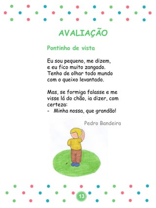AVALIAÇÃO
Pontinho de vista
Eu sou pequeno, me dizem,
e eu fico muito zangado.
Tenho de olhar todo mundo
com o queixo levantado.
Mas, se formiga falasse e me
visse lá do chão, ia dizer, com
certeza:
- Minha nossa, que grandão!
Pedro Bandeira
13
 
