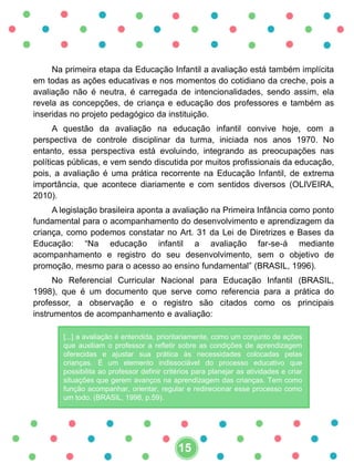 Na primeira etapa da Educação Infantil a avaliação está também implícita
em todas as ações educativas e nos momentos do cotidiano da creche, pois a
avaliação não é neutra, é carregada de intencionalidades, sendo assim, ela
revela as concepções, de criança e educação dos professores e também as
inseridas no projeto pedagógico da instituição.
A questão da avaliação na educação infantil convive hoje, com a
perspectiva de controle disciplinar da turma, iniciada nos anos 1970. No
entanto, essa perspectiva está evoluindo, integrando as preocupações nas
políticas públicas, e vem sendo discutida por muitos profissionais da educação,
pois, a avaliação é uma prática recorrente na Educação Infantil, de extrema
importância, que acontece diariamente e com sentidos diversos (OLIVEIRA,
2010).
A legislação brasileira aponta a avaliação na Primeira Infância como ponto
fundamental para o acompanhamento do desenvolvimento e aprendizagem da
criança, como podemos constatar no Art. 31 da Lei de Diretrizes e Bases da
Educação: “Na educação infantil a avaliação far-se-á mediante
acompanhamento e registro do seu desenvolvimento, sem o objetivo de
promoção, mesmo para o acesso ao ensino fundamental” (BRASIL, 1996).
No Referencial Curricular Nacional para Educação Infantil (BRASIL,
1998), que é um documento que serve como referencia para a prática do
professor, a observação e o registro são citados como os principais
instrumentos de acompanhamento e avaliação:
[...] a avaliação é entendida, prioritariamente, como um conjunto de ações
que auxiliam o professor a refletir sobre as condições de aprendizagem
oferecidas e ajustar sua prática às necessidades colocadas pelas
crianças. É um elemento indissociável do processo educativo que
possibilita ao professor definir critérios para planejar as atividades e criar
situações que gerem avanços na aprendizagem das crianças. Tem como
função acompanhar, orientar, regular e redirecionar esse processo como
um todo. (BRASIL, 1998, p.59).
15
 