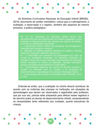As Diretrizes Curriculares Nacionais da Educação Infantil (BRASIL,
2013), documento de caráter mandatório, coloca que a o planejamento, a
avaliação, a observação e o registro, também são aspectos do mesmo
processo, a prática pedagógica:
Art. 10. As instituições de Educação Infantil devem criar
procedimentos para acompanhamento do trabalho pedagógico e para
avaliação do desenvolvimento das crianças, sem objetivo de seleção,
promoção ou classificação, garantindo:
I – a observação crítica e criativa das atividades, das brincadeiras e
interações das crianças no cotidiano;
II – utilização de múltiplos registros realizados por adultos e crianças
(relatórios, fotografias, desenhos, álbuns etc.);
III – a continuidade dos processos de aprendizagens por meio da
criação de estratégias adequadas aos diferentes momentos de
transição vividos pela criança (transição casa/instituição de Educação
Infantil, transições no interior da instituição, transição creche/pré-
escola e transição pré-escola/Ensino Fundamental);
IV – documentação específica que permita às famílias conhecer o
trabalho da instituição junto às crianças e os processos de
desenvolvimento e aprendizagem da criança na Educação Infantil;
V – a não retenção das crianças na Educação Infantil (BRASIL, 2013,
p. 100).
Entende-se então, que a avaliação na creche deverá acontecer de
acordo com as vivências das crianças na instituição, em situações de
aprendizagem que devem ser observadas e registradas pelo professor,
que por sua vez, precisa estar preparado para efetuar esses registros e
ter domínio sobre as teorias do desenvolvimento infantil, compreendendo
as necessidades tanto referentes aos cuidados, quanto educativas da
criança.
16
 