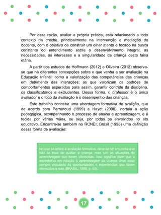 Por essa razão, avaliar a própria prática, está relacionado a todo
contexto da creche, principalmente na intervenção e mediação do
docente, com o objetivo de construir um olhar atento e focado na busca
constante do entendimento sobre o desenvolvimento integral, as
necessidades, os interesses e a singularidade da criança desta faixa
etária.
A partir dos estudos de Hoffmann (2012) e Oliveira (2012) observa-
se que há diferentes concepções sobre o que venha a ser avaliação na
Educação Infantil: como a valorização das competências das crianças
em detrimento das interações; as que valorizam os padrões de
comportamentos esperados para assim, garantir controle da disciplina,
os classificatórios e excludentes. Dessa forma, o professor é o único
avaliador e o foco da avaliação é o desempenho das crianças.
Este trabalho concebe uma abordagem formativa de avalição, que
de acordo com Perrenoud (1999) e Haydt (2000), norteia a ação
pedagógica, acompanhando o processo de ensino e aprendizagem, e é
tecida por várias mãos, ou seja, por todos os envolvidos no ato
educativo. Encontra-se também no RCNEI, Brasil (1998) uma definição
dessa forma de avaliação:
No que se refere à avaliação formativa, deve-se ter em conta que
não se trata de avaliar a criança, mas sim as situações de
aprendizagem que foram oferecidas. Isso significa dizer que a
expectativa em relação à aprendizagem da criança deve estar
sempre vinculada às oportunidades e experiências que foram
oferecidas a elas (BRASIL, 1998, p. 50).
17
 