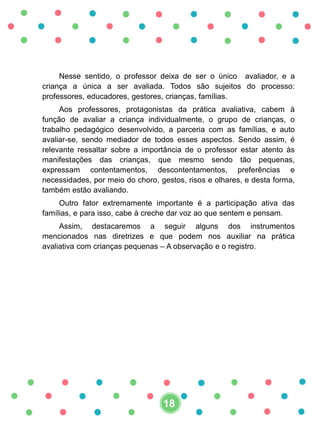 Nesse sentido, o professor deixa de ser o único avaliador, e a
criança a única a ser avaliada. Todos são sujeitos do processo:
professores, educadores, gestores, crianças, famílias.
Aos professores, protagonistas da prática avaliativa, cabem à
função de avaliar a criança individualmente, o grupo de crianças, o
trabalho pedagógico desenvolvido, a parceria com as famílias, e auto
avaliar-se, sendo mediador de todos esses aspectos. Sendo assim, é
relevante ressaltar sobre a importância de o professor estar atento às
manifestações das crianças, que mesmo sendo tão pequenas,
expressam contentamentos, descontentamentos, preferências e
necessidades, por meio do choro, gestos, risos e olhares, e desta forma,
também estão avaliando.
Outro fator extremamente importante é a participação ativa das
famílias, e para isso, cabe à creche dar voz ao que sentem e pensam.
Assim, destacaremos a seguir alguns dos instrumentos
mencionados nas diretrizes e que podem nos auxiliar na prática
avaliativa com crianças pequenas – A observação e o registro.
18
 