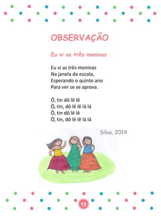 OBSERVAÇÃO
Eu vi as três meninas
Eu vi as três meninas
Na janela da escola,
Esperando o quinto ano
Para ver se se aprova.
Ô, tin dô lê lê
Ô, tin, dô lê lê lá lá
Ô, tin dô lê lê
Ô, tin, dô lê lê lá lá
Silva, 2014
19
 