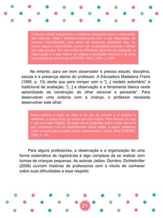 A escola infantil proporciona o ambiente adequado para a observação
das crianças. Nela o professor-observador tem a sua disposição, de
maneira incondicional, uma gama de situações diferentes que, de
forma natural e espontânea, podem ser contemplada durante o tempo
que seja preciso. Por isso entre as diferentes técnicas de avaliação, a
observação é a que melhor se adapta à educação precoce e às suas
características intrínsecas (ROVIRA; PEIX, 2004. p. 385).
No entanto, para ser bom observador é preciso estudo, disciplina,
escuta e a presença atenta do professor. A Educadora Madalena Freire
(1995, p. 13) alerta que para romper com o “[...] modelo autoritário” e
tradicional de avaliação, “[...] a observação é a ferramenta básica neste
aprendizado da construção do olhar sensível e pensante”. Para
desenvolver uma sintonia com a criança, o professor necessita
desenvolver este olhar:
Neste sentido a ação de olhar é um ato de estudar a si próprio, a
realidade, o grupo à luz da teoria que nos inspira. Pois sempre só vejo
o que sei (Jean Piaget). Na ação de se perguntar sobre o que vemos é
que rompemos com as insuficiências desse saber; e assim, podemos
voltar à teoria para ampliar nosso pensamento e nosso olhar (FREIRE,
1995, p. 14).
Para alguns professores, a observação e a organização de uma
forma sistemática de registrá-las é algo complexo de se realizar com
turmas de crianças pequenas. As autoras Jablon, Dombro, Dichtelmiller
(2009) ouviram histórias de professoras com o intuito de conhecer
sobre suas dificuldades a esse respeito:
21
 