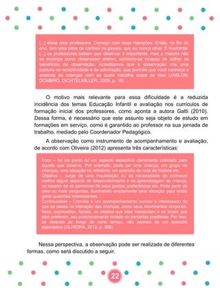 [...] disse uma professora. Começo com boas intenções. Então, no fim do
ano, tem uma pilha de cartões na gaveta, que eu nunca olhei. É frustrante.
[...] os professores sabem que observar é importante, mas a maioria não
se enxerga como observador efetivo, sentindo-se incapaz de colher os
benefícios da observação. Acreditamos que a observação cria uma
postura de receptividade e de admiração, que permite que você conheça e
entenda as crianças com as quais trabalha todos os dias (JABLON,
DOMBRO, DICHTELMILLER, 2009. p. 18).
O motivo mais relevante para essa dificuldade é a reduzida
incidência dos temas Educação Infantil e avaliação nos currículos de
formação inicial dos professores, como aponta a autora Gatti (2010).
Dessa forma, é necessário que este assunto seja objeto de estudo em
formações em serviço, como é garantido ao professor na sua jornada de
trabalho, mediado pelo Coordenador Pedagógico.
A observação como instrumento de acompanhamento e avaliação,
de acordo com Oliveira (2012) apresenta três características:
Foco – há um ponto ou um aspecto específico claramente colocado para
aquele que observa. Por exemplo, pode ser uma criança, um grupo de
crianças, uma situação no refeitório, um episódio de roda de história etc.
Objetivo – surge de uma inquietação ou da necessidade de conhecer
melhor algum aspecto do desenvolvimento e da aprendizagem da criança,
ou mesmo de se aproximar de seus gostos, preferências etc. Pode partir de
uma ou mais perguntas, iluminando amplamente uma situação para então
gerar questões interessantes.
Continuidade – Convida a um acompanhamento curioso e interessado do
que se passa na interação das crianças, como seus movimentos corporais,
falas, expressões, faciais, os objetos que elas manipulam e os locais que
elas preferem, seu posicionamento isolado ou parcerias prediletas. Por isso,
se estende ao longo de certo tempo, não apenas de um episódio
esporádico (OLIVEIRA, 2012, p. 366).
Nessa perspectiva, a observação pode ser realizada de diferentes
formas, como será discutido a seguir.
22
 