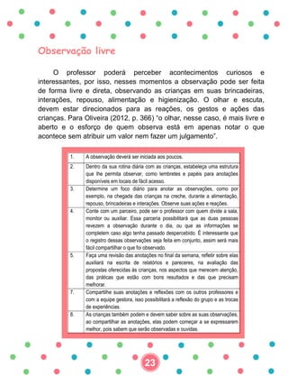 Observação livre
O professor poderá perceber acontecimentos curiosos e
interessantes, por isso, nesses momentos a observação pode ser feita
de forma livre e direta, observando as crianças em suas brincadeiras,
interações, repouso, alimentação e higienização. O olhar e escuta,
devem estar direcionados para as reações, os gestos e ações das
crianças. Para Oliveira (2012, p. 366) “o olhar, nesse caso, é mais livre e
aberto e o esforço de quem observa está em apenas notar o que
acontece sem atribuir um valor nem fazer um julgamento”.
1. A observação deverá ser iniciada aos poucos.
2. Dentro da sua rotina diária com as crianças, estabeleça uma estrutura
que lhe permita observar, como lembretes e papéis para anotações
disponíveis em locais de fácil acesso.
3. Determine um foco diário para anotar as observações, como por
exemplo, na chegada das crianças na creche, durante a alimentação,
repouso, brincadeiras e interações. Observe suas ações e reações.
4. Conte com um parceiro, pode ser o professor com quem divide a sala,
monitor ou auxiliar. Essa parceria possibilitará que as duas pessoas
revezem a observação durante o dia, ou que as informações se
completem caso algo tenha passado despercebido. É interessante que
o registro dessas observações seja feita em conjunto, assim será mais
fácil compartilhar o que foi observado.
5. Faça uma revisão das anotações no final da semana, refletir sobre elas
auxiliará na escrita de relatórios e pareceres, na avaliação das
propostas oferecidas às crianças, nos aspectos que merecem atenção,
das práticas que estão com bons resultados e das que precisam
melhorar.
7. Compartilhe suas anotações e reflexões com os outros professores e
com a equipe gestora, isso possibilitará a reflexão do grupo e as trocas
de experiências.
8. As crianças também podem e devem saber sobre as suas observações,
ao compartilhar as anotações, elas podem começar a se expressarem
melhor, pois sabem que serão observadas e ouvidas.
23
 