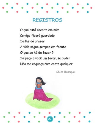 REGISTROS
O que está escrito em mim
Comigo ficará guardado
Se lhe dá prazer
A vida segue sempre em frente
O que se há de fazer ?
Só peço a você um favor, se puder
Não me esqueça num canto qualquer
Chico Buarque
27
 