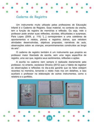 Caderno de Registro
Um instrumento muito utilizado pelos professores de Educação
Infantil é o Caderno de Registro. Esse material, no contexto da creche,
tem a função de registro de memórias e reflexão. Ou seja, nele o
professor pode anotar suas reflexões, dúvidas, dificuldades e surpresas.
Para Lopes (2009, p. 115) “[...] correspondem a uma coletânea de
apontamentos e relatos, planos e registros diários, que retratam
atividades desenvolvidas, objetivos propostos, narrativas de aula,
observações sobre as crianças, encaminhamentos construídos ao longo
do ano”.
O caderno de registro também é um instrumento que propicia ao
professor maior liberdade de escrita, sem uma regra específica de
registro, uma vez que, registra seus sentimentos, reflexões e ações.
A escrita no caderno nem sempre é realizada diariamente pelo
professor, no entanto, esclarece Oliveira (2012) que o hábito de registrar
as observações e reflexões no dia-a-dia garante que os fatos estejam
recentes na memória, tornando o relato mais rico em detalhes, e isso
auxiliará o professor na elaboração de outros instrumentos, como o
relatório e o portfólio.
28
 