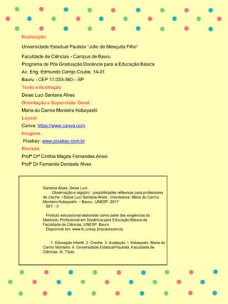 Realização
Universidade Estadual Paulista “Júlio de Mesquita Filho”
Faculdade de Ciências - Campus de Bauru
Programa de Pós Graduação Docência para a Educação Básica
Av. Eng. Edmundo Carrijo Coube, 14-01
Bauru - CEP 17.033-360 – SP
Texto e Ilustração
Deise Luci Santana Alves
Orientação e Supervisão Geral:
Maria do Carmo Monteiro Kobayashi
Layout
Canva: https://www.canva.com
Imagens
Pixabay: www.pixabay.com.br
Revisão
Profª Drª Cinthia Magda Fernandes Ariosi
Profº Dr Fernando Donizete Alves
Santana Alves, Deise Luci.
Observação e registro : possibilidades reflexivas para professores
de creche / Deise Luci Santana Alves ; orientadora: Maria do Carmo
Monteiro Kobayashi. – Bauru : UNESP, 2017
50 f. : il.
Produto educacional elaborado como parte das exigências do
Mestrado Profissional em Docência para Educação Básica da
Faculdade de Ciências, UNESP, Bauru
Disponível em: www.fc.unesp.br/posdocencia
1. Educação infantil. 2. Creche. 3. Avaliação. I. Kobayashi, Maria do
Carmo Monteiro. II. Universidade Estadual Paulista. Faculdade de
Ciências. III. Título.
 