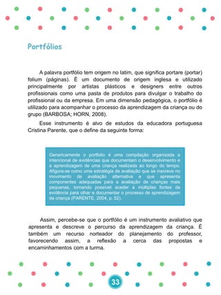 Portfólios
A palavra portfólio tem origem no latim, que significa portare (portar)
folium (páginas). É um documento de origem inglesa e utilizado
principalmente por artistas plásticos e designers entre outros
profissionais como uma pasta de produtos para divulgar o trabalho do
profissional ou da empresa. Em uma dimensão pedagógica, o portfólio é
utilizado para acompanhar o processo da aprendizagem da criança ou do
grupo (BARBOSA; HORN, 2008).
Esse instrumento é alvo de estudos da educadora portuguesa
Cristina Parente, que o define da seguinte forma:
Genericamente o portfolio é uma compilação organizada e
intencional de evidências que documentam o desenvolvimento e
a aprendizagem de uma criança realizada ao longo do tempo.
Afigura-se como uma estratégia de avaliação que se inscreve no
movimento de avaliação alternativa e que apresenta
componentes adequadas para a avaliação de crianças mais
pequenas, tornando possível aceder a múltiplas fontes de
evidência para olhar e documentar o processo de aprendizagem
da criança (PARENTE, 2004, p. 52).
Assim, percebe-se que o portfólio é um instrumento avaliativo que
apresenta e descreve o percurso da aprendizagem da criança. É
também um recurso norteador do planejamento do professor,
favorecendo assim, a reflexão a cerca das propostas e
encaminhamentos com a turma.
33
 