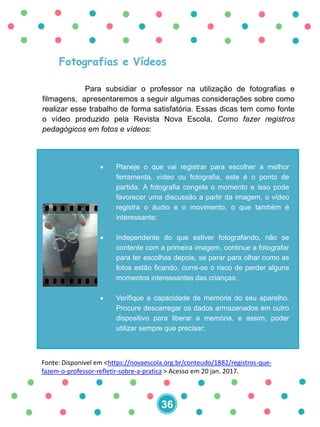 Fotografias e Vídeos
Para subsidiar o professor na utilização de fotografias e
filmagens, apresentaremos a seguir algumas considerações sobre como
realizar esse trabalho de forma satisfatória. Essas dicas tem como fonte
o vídeo produzido pela Revista Nova Escola, Como fazer registros
pedagógicos em fotos e vídeos:
Fonte: Disponível em <https://novaescola.org.br/conteudo/1882/registros-que-
fazem-o-professor-refletir-sobre-a-pratica > Acesso em 20 jan. 2017.
 Planeje o que vai registrar para escolher a melhor
ferramenta, vídeo ou fotografia, este é o ponto de
partida. A fotografia congela o momento e isso pode
favorecer uma discussão a partir da imagem, o vídeo
registra o áudio e o movimento, o que também é
interessante;
 Independente do que estiver fotografando, não se
contente com a primeira imagem, continue a fotografar
para ter escolhas depois, se parar para olhar como as
fotos estão ficando, corre-se o risco de perder alguns
momentos interessantes das crianças;
 Verifique a capacidade de memória do seu aparelho.
Procure descarregar os dados armazenados em outro
dispositivo para liberar a memória, e assim, poder
utilizar sempre que precisar;
36
 