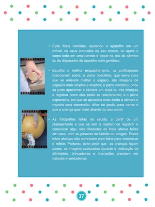• Evite fotos tremidas, apoiando o aparelho em um
móvel, ou seus cotovelos no seu tronco, ou apoie o
corpo todo em uma parede e toque na tela da câmera
ou do disparador do aparelho com gentileza;
• Escolha o melhor enquadramento, os profissionais
mencionam sobre: o plano descritivo, que serve para
que se entenda melhor o espaço, são imagens de
espaços mais amplos e abertos; o plano narrativo, onde
se pode aproximar a câmera em duas ou três crianças
e registrar como elas estão se relacionando; e o plano
expressivo, em que se aproxima mais ainda a câmera e
registra uma expressão, olhar ou gesto, para narrar o
que a criança quer dizer através do seu corpo;
• As fotografias feitas na escola, a partir de um
planejamento e que se tem o objetivo de registrar e
comunicar algo, são diferentes de fotos afetiva feitas
em casa, com as pessoas da família ou amigas. Essas
fotos afetivas não combinam com fotos para comunicar
e refletir. Portanto, evite pedir que as crianças façam
poses, as imagens capturadas durante a realização de
atividades, brincadeiras e interações precisam ser
naturais e verdadeiras.
37
 