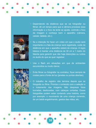 • Dependendo da distância que se vai fotografar ou
filmar, dê um tempo para que a câmera processe essa
informação e o foco da lente se ajuste, controle o foco
da imagem e conheça bem o aparelho (câmera,
celular, tablete, etc.);
• Se a intenção for fazer um vídeo em que o áudio será
importante e a fala da criança será registrada, cuide da
distância em que o aparelho estará da criança. A regra
básica é manter uma distância de 30 cm a 1 metro do
falante para garantir que não haja distorções ou ruídos
no áudio do que se quer registrar;
• Use o flash em situações em que de ambientes
escurecidos ou muito claros;
• Evite filmar ou fotografar na contraluz, fique sempre de
costas para a fonte de luz (janelas ou portas abertas);
• O trabalho de registro não termina depois que se
fotografa ou filma. Priorize o conteúdo com a seleção e
o tratamento das imagens. Não despreze fotos
borradas, desfocadas, com cabeças cortadas. Essas
fotografias podem estar contando uma história, como
por exemplo: o movimento de uma criança correndo,
de um bebê engatinhando, gestos das mãos, etc.
38
 