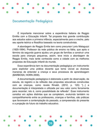 Documentação Pedagógica
É importante mencionar sobre a experiência italiana de Reggio
Emillia com a Educação Infantil. Tal proposta traz grande contribuição
aos estudos sobre a primeira infância, especialmente para a creche, pelo
seu aporte teórico e filosófico baseado na teoria construtivista.
A abordagem de Reggio Emilia tem como precursor Loris Malaguzzi
(1920-1994). Professor da rede pública de ensino na Itália, que após o
término da segunda guerra ajudou um grupo de famílias a construir uma
escola para crianças pequenas, assim, teve inicio a abordagem de
Reggio Emilia, mais tarde conhecida como a cidade com as melhores
propostas de Educação Infantil do mundo.
Essa experiência tem na documentação pedagógica um instrumento
para explicitar uma prática docente que torne visível as diversas
maneiras de entender a criança e seus processos de aprendizagem
(BARBOSA; HORN 2008).
A documentação pedagógica é elaborada a partir da observação, da
escuta, do registro e da reflexão das propostas educativas construídas
com as crianças, como revela Rinaldi, (2012, p. 120) “[...] a
documentação é interpretada e utilizada por seu valor como ferramenta
para recordar; isto é, como possibilidade de reflexão”. Esse instrumento
constitui em ações distintas que se completam, evoluindo também no
compartilhamento entre os professores, crianças e famílias, são práticas
que favorecem a contemplação do passado, a compreensão do presente
e a projeção do futuro do trabalho educativo.
39
 