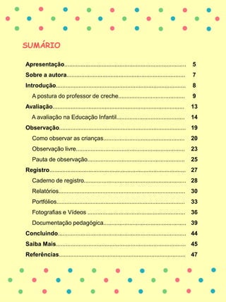 SUMÁRIO
Apresentação........................................................................... 5
Sobre a autora......................................................................... 7
Introdução................................................................................ 8
A postura do professor de creche......................................... 9
Avaliação................................................................................. 13
A avaliação na Educação Infantil.......................................... 14
Observação.............................................................................. 19
Como observar as crianças.................................................. 20
Observação livre................................................................... 23
Pauta de observação............................................................ 25
Registro.................................................................................... 27
Caderno de registro............................................................... 28
Relatórios.............................................................................. 30
Portfólios............................................................................... 33
Fotografias e Vídeos ............................................................ 36
Documentação pedagógica................................................... 39
Concluindo............................................................................... 44
Saiba Mais................................................................................ 45
Referências.............................................................................. 47
 