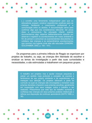 [...] constitui uma ferramenta indispensável para que os
educadores possam construir experiências positivas para as
crianças, facilitando o crescimento profissional e a
comunicação entre os adultos. A documentação serve para
confirmar algo que nós consideramos relevante: dar prova
disso e comunica-lo. Na educação infantil, quando
documentamos algo, estamos deliberadamente optando por
observar e registrar os acontecimentos em nosso ambiente a
fim de pensar e comunicar as surpreendentes descobertas do
cotidiano das crianças e os extraordinários acontecimentos
que ocorrem nos lugares onde elas são educadas (GANDINI;
GOLDHABER, 2002, p. 150 - 151).
Os programas para a primeira infância de Reggio se organizam por
projetos de trabalho, ou seja, as crianças têm liberdade de escolher e
sinalizar os temas da investigação a partir das suas curiosidades e
necessidades, e são estimuladas a trabalharem em pequenos grupos.
O trabalho em projetos visa a ajudar crianças pequenas a
extrair um sentido mais profundo e completo de eventos e
fenômenos de seu próprio ambiente e de experiências que
mereçam sua atenção. Os projetos oferecem a parte do
currículo na qual as crianças são encorajadas a tomarem suas
próprias decisões e fazerem suas próprias escolhas, geralmente
em cooperação com seus colegas, sobre o trabalho a ser
realizado. Presumimos que este tipo de trabalho aumenta a
confiança das crianças em seus próprios poderes intelectuais e
reforça sua disposição de continuar aprendendo (KATS 1999, p.
38).
40
 