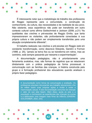 É interessante notar que a metodologia de trabalho dos professores
de Reggio representa para a comunidade, a construção do
conhecimento, da cultura, das necessidades e da realidade de seu povo.
Não obstante, essa experiência não pode ser transferida em outro
contexto cultural como afirma Goldschmied e Jackson (2006, p.21) “As
qualidades das creches e pré-escolas de Reggio Emilia, que tanto
impressionaram os visitantes, são profundamente conectadas à sua
própria cultura e não podem ser simplesmente transferidas para uma
situação completamente diferente”.
O trabalho realizado nas creches e pré-escolas em Reggio está em
constante transformação, como descreve Edwards, Gandini e Forman
(1999, p. 25), “jamais se torna fixo ou se transforma em rotina, mas ao
contrário, está sempre passando por reexame e experimentação”.
A documentação pedagógica, não é prioritariamente uma
ferramenta avaliativa, mas, são formas de registros que se relacionam
diretamente com a prática pedagógica de forma processual, à
comunicação com as famílias das crianças, à história construída pelo
grupo e à formação profissional dos educadores quando analisam o
próprio fazer pedagógico.
A documentação como forma de comunicação e avaliação. Os
professores precisam documentar seu trabalho educacional a fim
de refletir sobre suas próprias ações e incitar e evitar a
improvisação casual. A boa documentação comunica às crianças
o valor do que elas fazem. Além disso, ajuda os pais e a
população a conhecerem as experiências das crianças na creche
e a elaborarem uma imagem mais firme da infância (GANDINI;
GOLDHABER, 2002, 253).
42
 