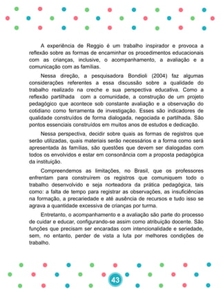 A experiência de Reggio é um trabalho inspirador e provoca a
reflexão sobre as formas de encaminhar os procedimentos educacionais
com as crianças, inclusive, o acompanhamento, a avaliação e a
comunicação com as famílias.
Nessa direção, a pesquisadora Bondioli (2004) faz algumas
considerações referentes a essa discussão sobre a qualidade do
trabalho realizado na creche e sua perspectiva educativa. Como a
reflexão partilhada com a comunidade, a construção de um projeto
pedagógico que acontece sob constante avaliação e a observação do
cotidiano como ferramenta de investigação. Esses são indicadores de
qualidade construídos de forma dialogada, negociada e partilhada. São
pontos essenciais construídos em muitos anos de estudos e dedicação.
Nessa perspectiva, decidir sobre quais as formas de registros que
serão utilizadas, quais materiais serão necessários e a forma como será
apresentada às famílias, são questões que devem ser dialogadas com
todos os envolvidos e estar em consonância com a proposta pedagógica
da instituição.
Compreendemos as limitações, no Brasil, que os professores
enfrentam para construírem os registros que comuniquem todo o
trabalho desenvolvido e seja norteadora da prática pedagógica, tais
como: a falta de tempo para registrar as observações, as insuficiências
na formação, a precariedade e até ausência de recursos e tudo isso se
agrava a quantidade excessiva de crianças por turma.
Entretanto, o acompanhamento e a avaliação são parte do processo
de cuidar e educar, configurando-se assim como atribuição docente. São
funções que precisam ser encaradas com intencionalidade e seriedade,
sem, no entanto, perder de vista a luta por melhores condições de
trabalho.
43
 