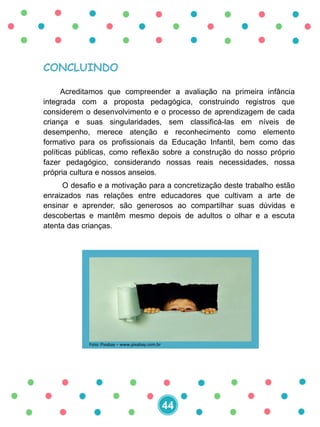 CONCLUINDO
Acreditamos que compreender a avaliação na primeira infância
integrada com a proposta pedagógica, construindo registros que
considerem o desenvolvimento e o processo de aprendizagem de cada
criança e suas singularidades, sem classificá-las em níveis de
desempenho, merece atenção e reconhecimento como elemento
formativo para os profissionais da Educação Infantil, bem como das
políticas públicas, como reflexão sobre a construção do nosso próprio
fazer pedagógico, considerando nossas reais necessidades, nossa
própria cultura e nossos anseios.
O desafio e a motivação para a concretização deste trabalho estão
enraizados nas relações entre educadores que cultivam a arte de
ensinar e aprender, são generosos ao compartilhar suas dúvidas e
descobertas e mantêm mesmo depois de adultos o olhar e a escuta
atenta das crianças.
44
Foto: Pixabay – www.pixabay.com.br
 