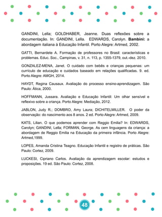 GANDINI, Lella; GOLDHABER, Jeanne. Duas reflexões sobre a
documentação. In: GANDINI, Lella. EDWARDS, Carolyn. Bambini: a
abordagem italiana à Educação Infantil. Porto Alegre: Artmed, 2002.
GATTI, Bernardete A. Formação de professores no Brasil: características e
problemas. Educ. Soc., Campinas, v. 31, n. 113, p. 1355-1379, out.-dez. 2010.
GONZALEZ-MENA, Janet. O cuidado com bebês e crianças pequenas: um
currículo de educação e cuidados baseado em relações qualificadas. 9. ed.
Porto Alegre: AMGH, 2014.
HAYDT, Regina Causaux. Avaliação do processo ensino-aprendizagem. São
Paulo: Ática, 2000.
HOFFMANN, Jussara. Avaliação e Educação Infantil: Um olhar sensível e
reflexivo sobre a criança. Porto Alegre: Mediação, 2012.
JABLON, Judy R.; DOMBRO, Amy Laura; DICHITELMILLER. O poder da
observação: do nascimento aos 8 anos. 2 ed. Porto Alegre: Artmed, 2009.
KATS, Lilian. O que podemos aprender com Reggio Emilia? In: EDWARDS,
Carolyn; GANDINI, Lella; FORMAN, George. As cem linguagens da criança: a
abordagem de Reggio Emilia na Educação da primeira infância. Porto Alegre:
Artmed,1999.
LOPES, Amanda Cristina Teagno. Educação Infantil e registro de práticas. São
Paulo: Cortez, 2009.
LUCKESI, Cipriano Carlos. Avaliação da aprendizagem escolar: estudos e
proposições. 19 ed. São Paulo: Cortez, 2008.
48
 