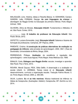 MALAGUZZI, Lóris. História, Idéias e Filosofia Básica. In: EDWARDS, Carolyn;
GANDINI, Lella; FORMAN, George. As cem linguagens da criança: a
abordagem de Reggio Emilia na Educação da primeira infância. Porto Alegre:
Artmed, 1999.
OLIVEIRA, Zilma de Moraes. Educação Infantil: Fundamentos e Métodos. 6
ed. São Paulo: Cortez, 2010.
__________. (org). O trabalho do professor de Educação Infantil. São
Paulo: Biruta, 2012.
OSTETTO, Luciana Esmeralda. (org). Educação Infantil: Saberes e fazeres da
formação de professores. Campinas, SP: Papirus, 2008.
PARENTE, Cristina. A construção de práticas alternativas de avaliação na
pedagogia da infância: sete jornadas de aprendizagem. 2004. 392 f. (Tese de
Doutorado). Universidade do Minho, Braga, 2004.
PERRENOUD, Philippe. Avaliação: da excelência à regulação das
aprendizagens – entre duas lógicas. Porto Alegre: Artes Médicas Sul, 1999.
RINALDI, Carla, Diálogos com Reggio Emília: escutar, investigar e aprender.
São Paulo: Paz e Terra, 2012.
ROVIRA, Mercê Cayuso; PEIX, Otilia Delfis. A observação e a avaliação na
escola infantil. In: ARRIBAS, Teresa Lleixà et al. Educação infantil:
desenvolvimento, currículo e organização escolar. Tradução Fátima Murad. 5.
ed. Porto Alegre: Artmed, 2004. p. 385-395.
SILVA, Lucilene. Eu vi as três meninas: Música tradicional da Infância na
Aldeia de Carapicuíba. (Ilustrações: Adelsin). Carapicuíba, SP: Zerinho ou Um,
2014.
49
 