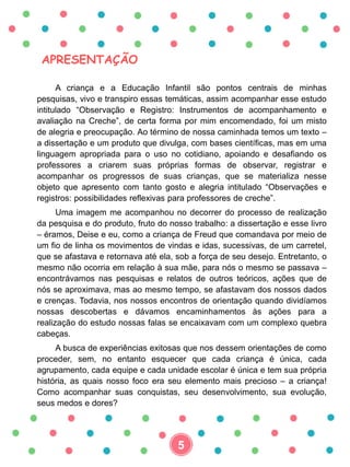 APRESENTAÇÃO
A criança e a Educação Infantil são pontos centrais de minhas
pesquisas, vivo e transpiro essas temáticas, assim acompanhar esse estudo
intitulado “Observação e Registro: Instrumentos de acompanhamento e
avaliação na Creche”, de certa forma por mim encomendado, foi um misto
de alegria e preocupação. Ao término de nossa caminhada temos um texto –
a dissertação e um produto que divulga, com bases científicas, mas em uma
linguagem apropriada para o uso no cotidiano, apoiando e desafiando os
professores a criarem suas próprias formas de observar, registrar e
acompanhar os progressos de suas crianças, que se materializa nesse
objeto que apresento com tanto gosto e alegria intitulado “Observações e
registros: possibilidades reflexivas para professores de creche”.
Uma imagem me acompanhou no decorrer do processo de realização
da pesquisa e do produto, fruto do nosso trabalho: a dissertação e esse livro
– éramos, Deise e eu, como a criança de Freud que comandava por meio de
um fio de linha os movimentos de vindas e idas, sucessivas, de um carretel,
que se afastava e retornava até ela, sob a força de seu desejo. Entretanto, o
mesmo não ocorria em relação à sua mãe, para nós o mesmo se passava –
encontrávamos nas pesquisas e relatos de outros teóricos, ações que de
nós se aproximava, mas ao mesmo tempo, se afastavam dos nossos dados
e crenças. Todavia, nos nossos encontros de orientação quando dividíamos
nossas descobertas e dávamos encaminhamentos às ações para a
realização do estudo nossas falas se encaixavam com um complexo quebra
cabeças.
A busca de experiências exitosas que nos dessem orientações de como
proceder, sem, no entanto esquecer que cada criança é única, cada
agrupamento, cada equipe e cada unidade escolar é única e tem sua própria
história, as quais nosso foco era seu elemento mais precioso – a criança!
Como acompanhar suas conquistas, seu desenvolvimento, sua evolução,
seus medos e dores?
5
 