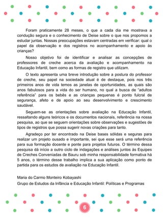 Foram praticamente 28 meses, o que a cada dia me mostrava a
condução segura e o conhecimento de Deise sobre o que nos propomos a
estudar juntas. Nossas preocupações estavam centradas em verificar: qual o
papel da observação e dos registros no acompanhamento e apoio às
crianças?
Nosso objetivo foi de identificar e analisar as concepções de
professores de creche acerca da avaliação e acompanhamento na
Educação Infantil, bem como as formas de registro que utilizam.
O texto apresenta uma breve introdução sobre a postura do professor
de creche, seu papel na sociedade atual é de destaque, pois nos três
primeiros anos de vida temos as janelas de oportunidades, as quais são
anos fabulosos para a vida do ser humano, no qual a busca de “adultos
referência” para os bebês e as crianças pequenas é ponto fulcral de
segurança, afeto e de apoio ao seu desenvolvimento e crescimento
saudável.
Seguem-se as orientações sobre avaliação na Educação Infantil,
ressaltando alguns teóricos e os documentos nacionais, referência na nossa
pesquisa, ao que se seguem orientações sobre observações e sugestões de
tipos de registros que possa sugerir novas criações para tanto.
Agradeço por ter encontrado na Deise bases sólidas e seguras para
realizar um projeto ousado e importante, sei que esse será uma referência
para sua formação docente e ponte para projetos futuros. O término dessa
pesquisa dá início a outro ciclo de indagações e análises juntos às Equipes
de Creches Conveniadas de Bauru sob minha responsabilidade formativa há
5 anos, o término desse trabalho implica a sua aplicação como ponto de
partida para os estudos de avaliação na Educação Infantil.
Maria do Carmo Monteiro Kobayashi
Grupo de Estudos da Infância e Educação Infantil: Políticas e Programas
6
 