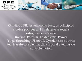 O método Pilates tem como base, os princípios
criados por Joseph H. Pilates e associa a
estes, os conceitos de
Rolfing, Polestar, Feldenkrais, Power
Yoga, Stretching, Fisioball, Gyrokinesis e outras
técnicas de conscientização corporal e teorias de
controle motor.
 