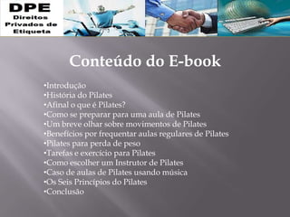 Conteúdo do E-book
•Introdução
•História do Pilates
•Afinal o que é Pilates?
•Como se preparar para uma aula de Pilates
•Um breve olhar sobre movimentos de Pilates
•Benefícios por frequentar aulas regulares de Pilates
•Pilates para perda de peso
•Tarefas e exercício para Pilates
•Como escolher um Instrutor de Pilates
•Caso de aulas de Pilates usando música
•Os Seis Princípios do Pilates
•Conclusão
 