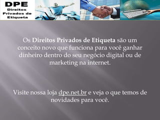 Os Direitos Privados de Etiqueta são um
conceito novo que funciona para você ganhar
dinheiro dentro do seu negócio digital ou de
marketing na internet.
Visite nossa loja dpe.net.br e veja o que temos de
novidades para você.
 