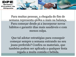 Para muitas pessoas, a chegada do fim de
semana representa quilos a mais na balança.
Para começar desde já a incorporar novos
hábitos e garantir dias mais saudáveis e com
menos culpa.
Que tal adotar estratégias para conseguir
começar sempre a semana entrando no seu
jeans preferido? Confira os materiais, que
também podem ser aplicada a qualquer festa
regada a muita comida e bebida.
 